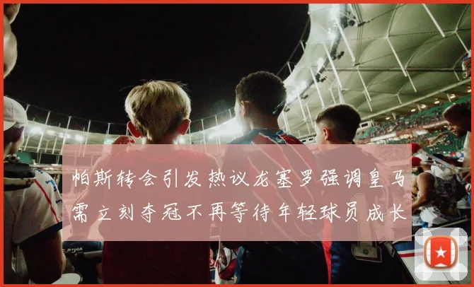 帕斯转会引发热议龙塞罗强调皇马需立刻夺冠不再等待年轻球员成长