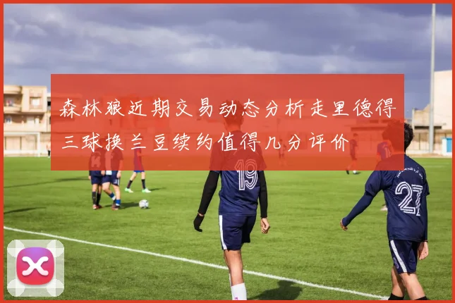 森林狼近期交易动态分析走里德得三球换兰豆续约值得几分评价