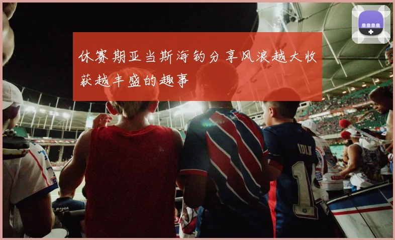 休赛期亚当斯海钓分享风浪越大收获越丰盛的趣事