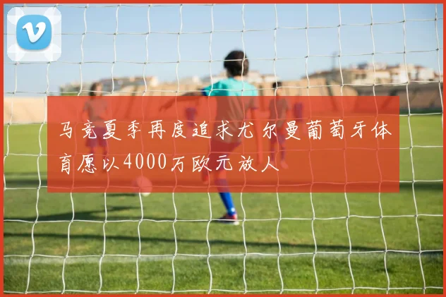 马竞夏季再度追求尤尔曼葡萄牙体育愿以4000万欧元放人