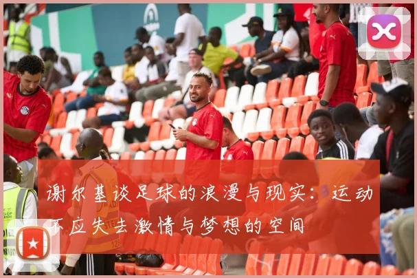 谢尔基谈足球的浪漫与现实：运动不应失去激情与梦想的空间