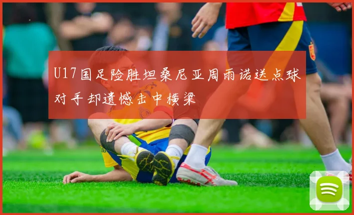 U17国足险胜坦桑尼亚周雨诺送点球对手却遗憾击中横梁