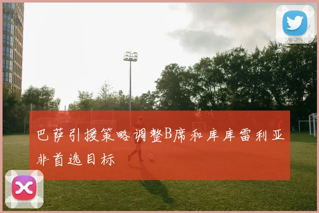 巴萨引援策略调整B席和库库雷利亚非首选目标
