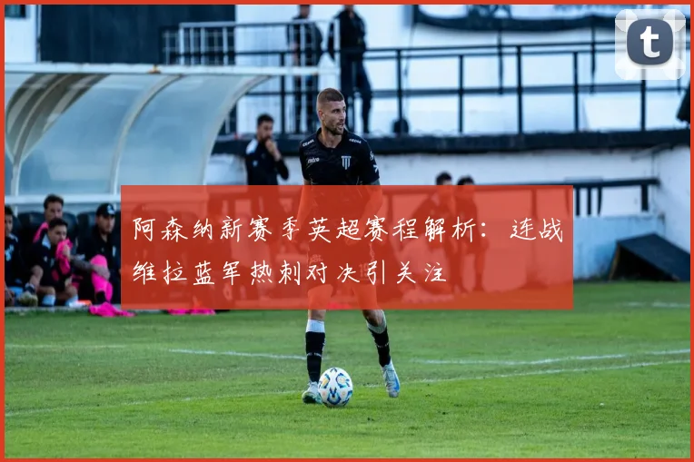 阿森纳新赛季英超赛程解析：连战维拉蓝军热刺对决引关注