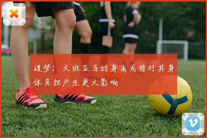 追梦：文班亚马的身高或将对其身体负担产生更大影响