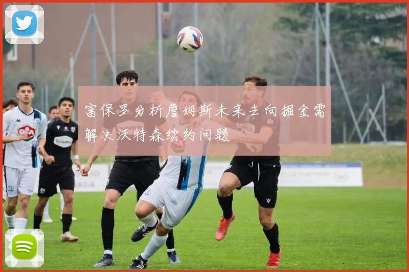 富保罗分析詹姆斯未来去向掘金需解决沃特森续约问题