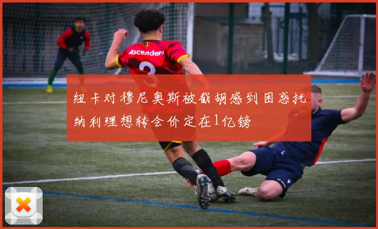 纽卡对穆尼奥斯被截胡感到困惑托纳利理想转会价定在1亿镑