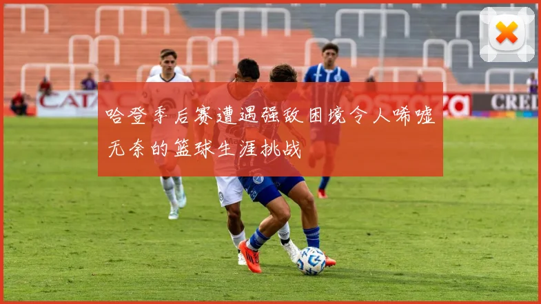 哈登季后赛遭遇强敌困境令人唏嘘无奈的篮球生涯挑战