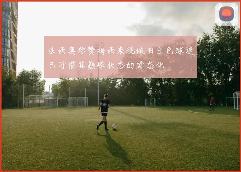法西奥称赞梅西表现依旧出色球迷已习惯其巅峰状态的常态化