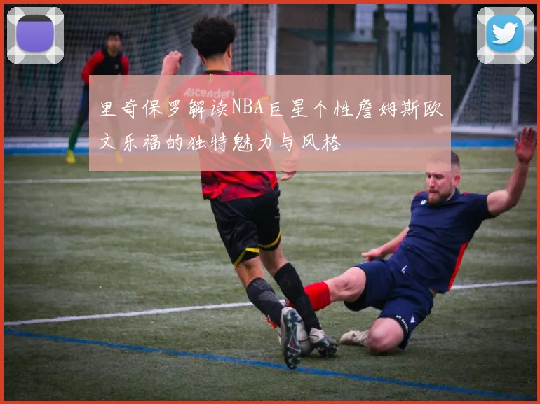 里奇保罗解读NBA巨星个性詹姆斯欧文乐福的独特魅力与风格