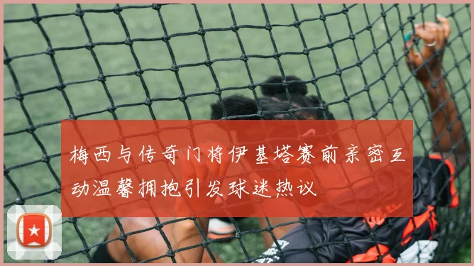 梅西与传奇门将伊基塔赛前亲密互动温馨拥抱引发球迷热议