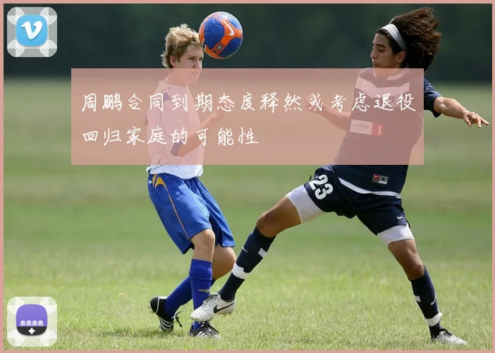 周鹏合同到期态度释然或考虑退役回归家庭的可能性
