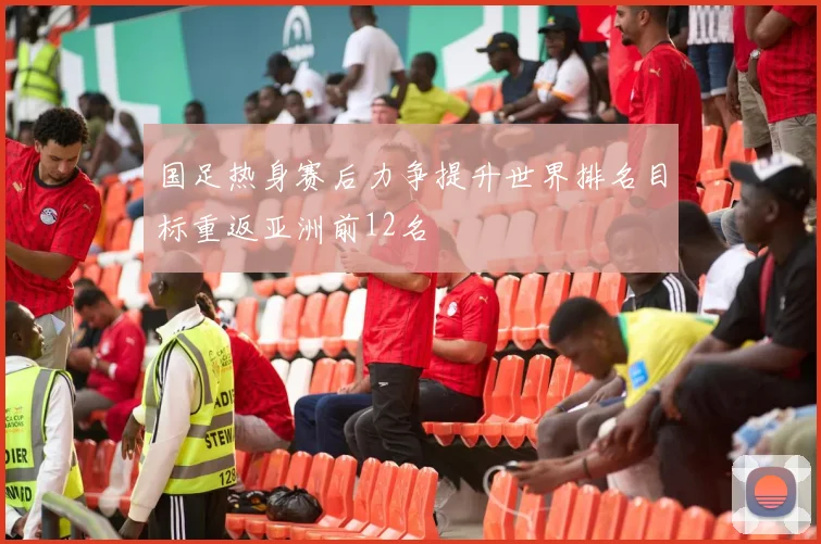 国足热身赛后力争提升世界排名目标重返亚洲前12名