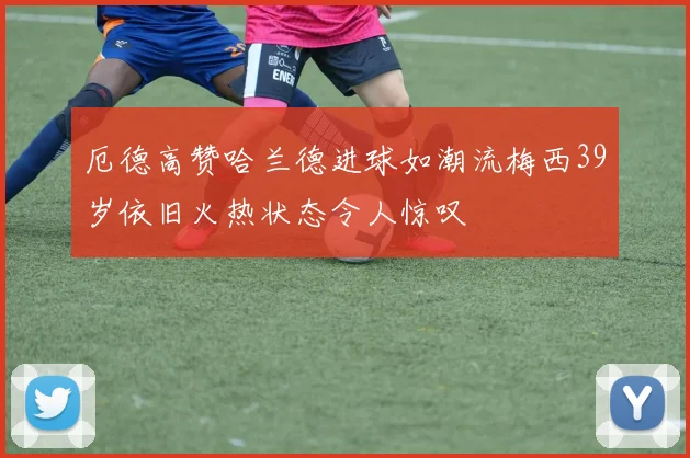 厄德高赞哈兰德进球如潮流梅西39岁依旧火热状态令人惊叹