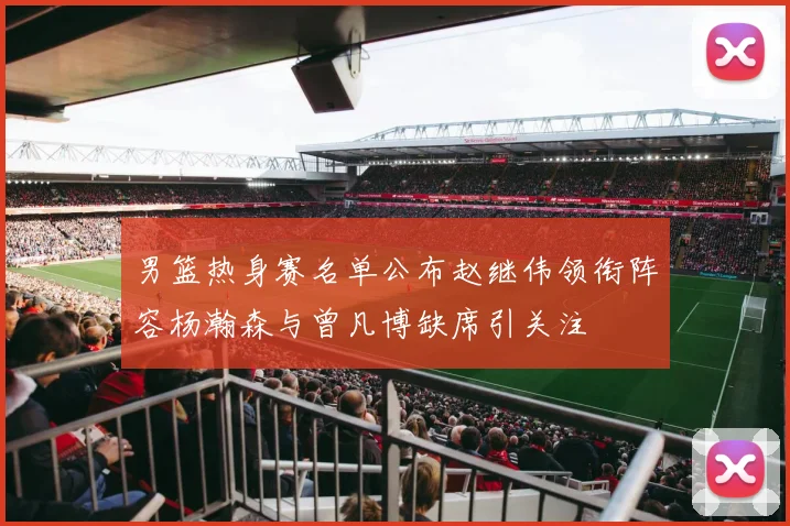 男篮热身赛名单公布赵继伟领衔阵容杨瀚森与曾凡博缺席引关注