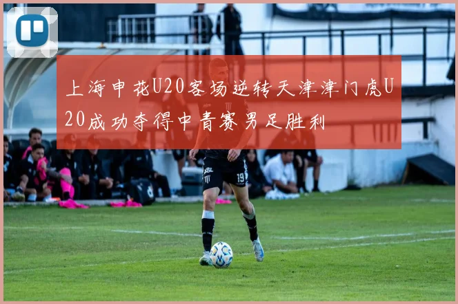 上海申花U20客场逆转天津津门虎U20成功夺得中青赛男足胜利