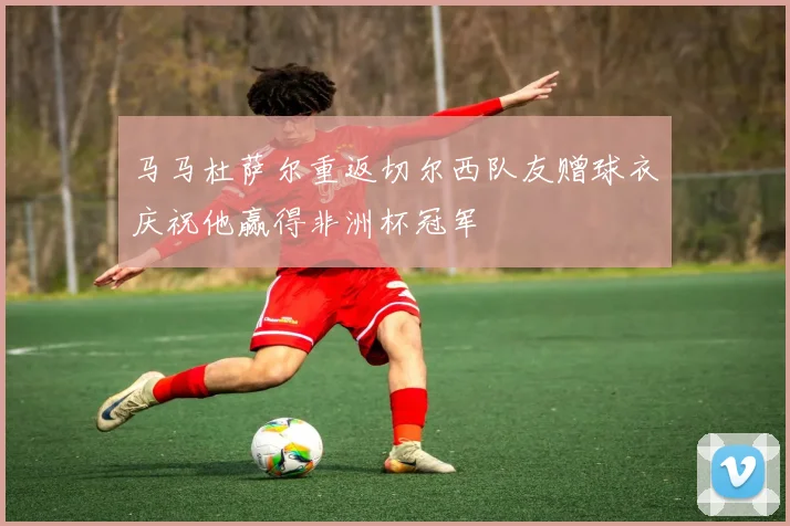 马马杜萨尔重返切尔西队友赠球衣庆祝他赢得非洲杯冠军