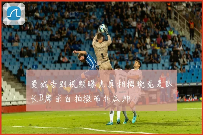 曼城告别视频曝光真相揭晓竟是队长B席亲自拍摄而非瓜帅