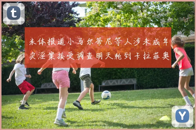米体报道小马尔蒂尼等人涉未成年卖淫案接受调查明天轮到卡拉菲奥里接受问询