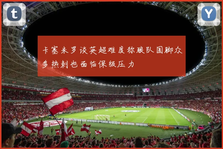卡塞米罗谈英超难度称狼队国脚众多热刺也面临保级压力