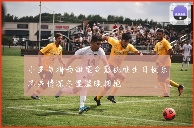 小罗与梅西甜蜜合影祝福生日快乐兄弟情深尽显温暖拥抱