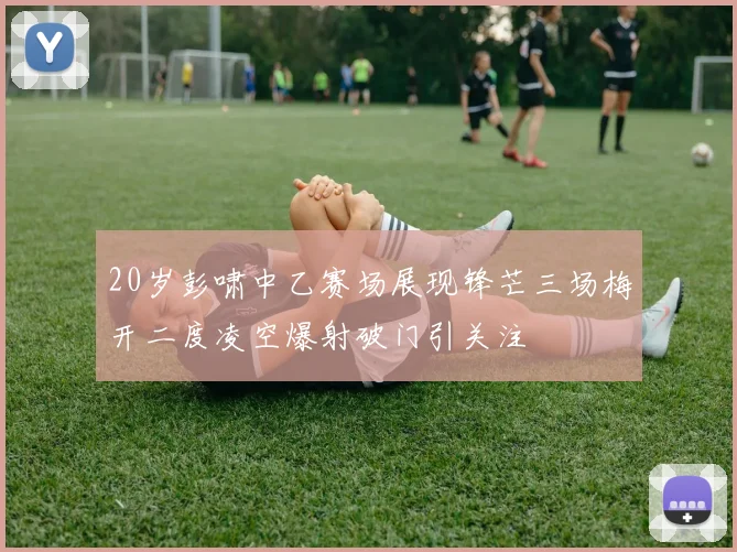 20岁彭啸中乙赛场展现锋芒三场梅开二度凌空爆射破门引关注